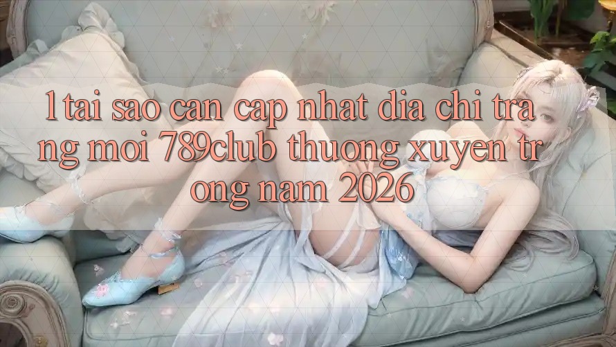 1. Tại Sao Cần Cập Nhật Địa chỉ trang Mới 789club Thường xuyên Trong Năm 2026?