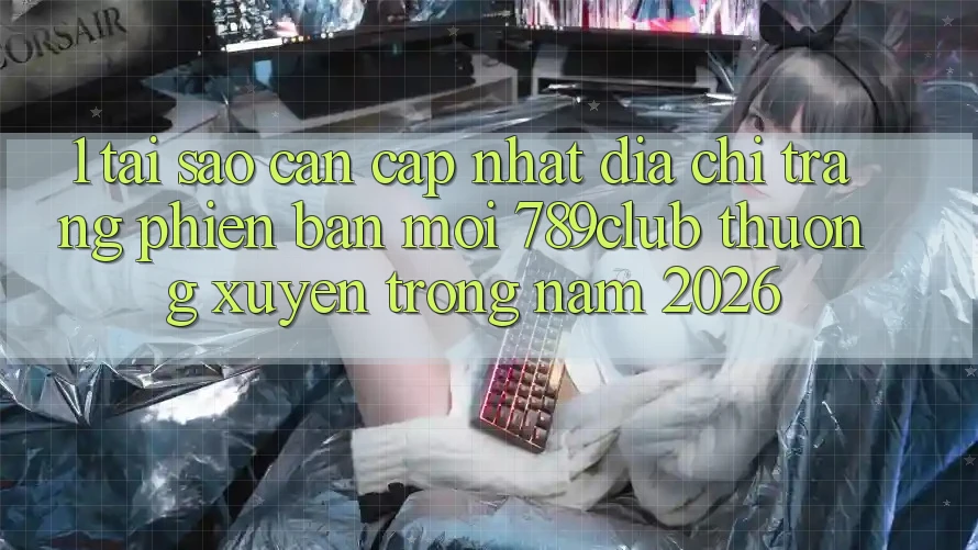 1. Tại Sao Cần Cập Nhật Địa chỉ trang Phiên bản mới 789club Thường xuyên Trong Năm 2026?