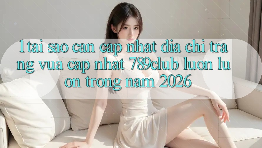 1. Tại Sao Cần Cập Nhật Địa chỉ trang Vừa cập nhật 789club Luôn luôn Trong Năm 2026?