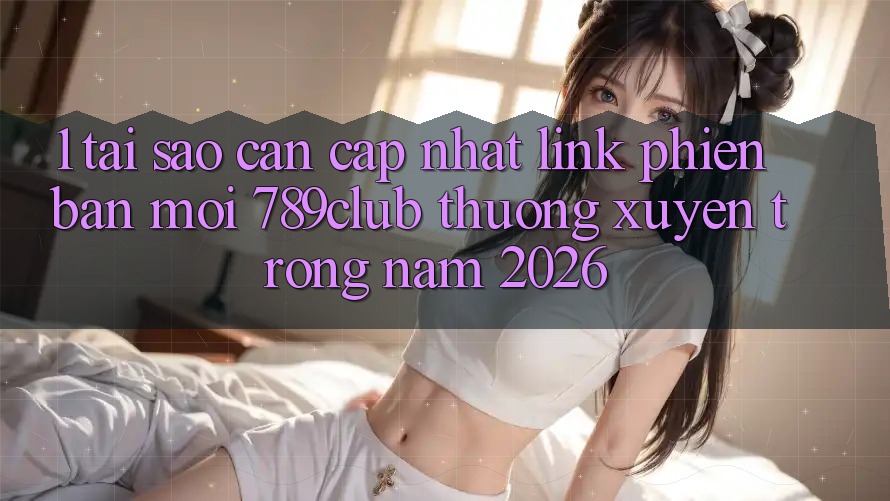 1. Tại Sao Cần Cập Nhật Link Phiên bản mới 789club Thường xuyên Trong Năm 2026?