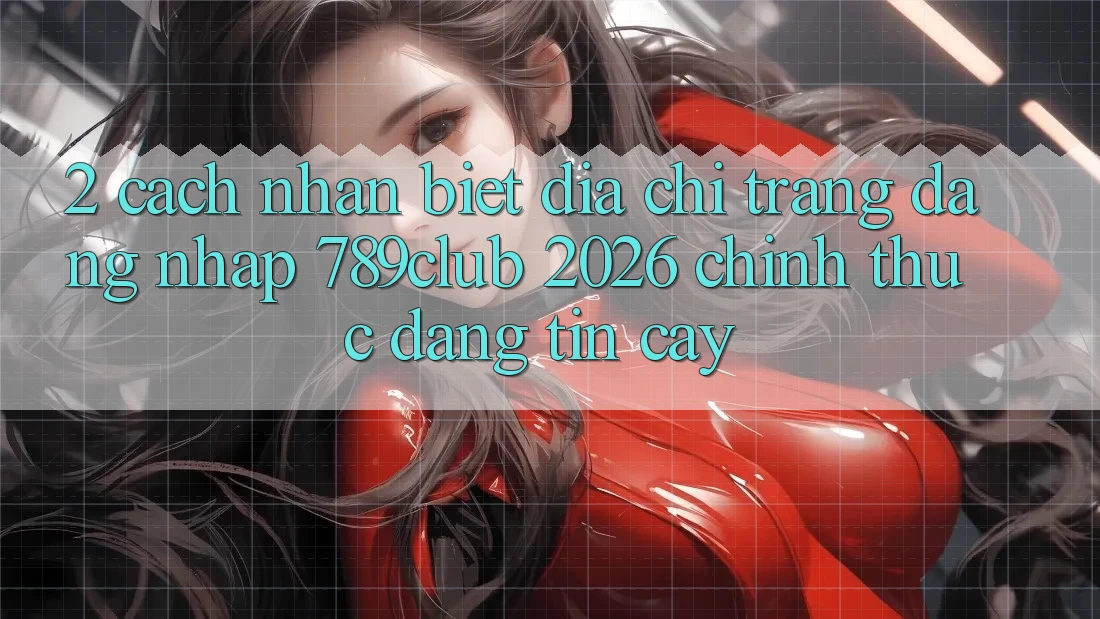 2. Cách Nhận Biết Địa chỉ trang Đăng Nhập 789club 2026 Chính Thức & Đáng tin cậy