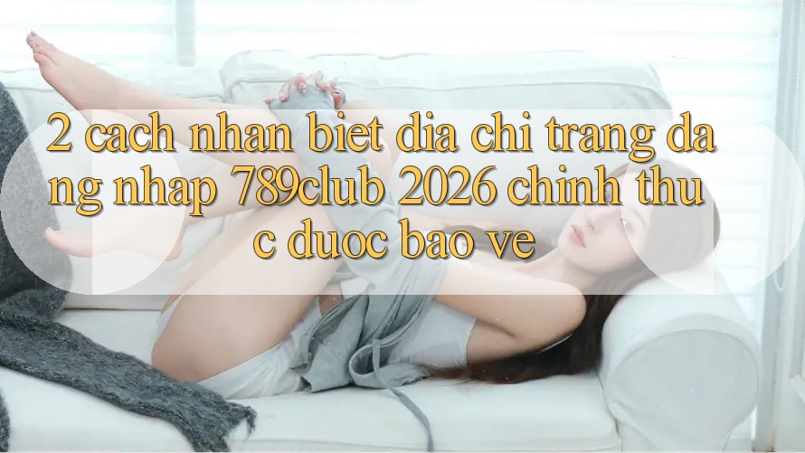 2. Cách Nhận Biết Địa chỉ trang Đăng Nhập 789club 2026 Chính Thức & Được bảo vệ