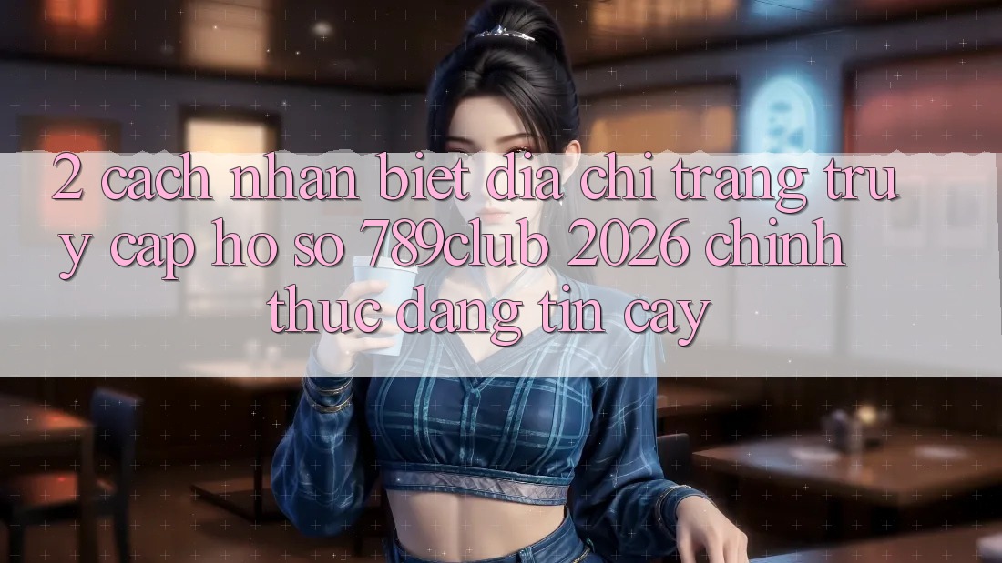 2. Cách Nhận Biết Địa chỉ trang Truy cập hồ sơ 789club 2026 Chính Thức & Đáng tin cậy