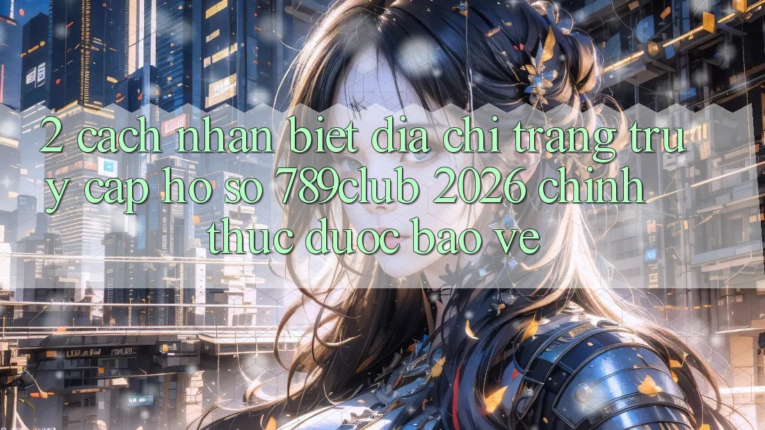 2. Cách Nhận Biết Địa chỉ trang Truy cập hồ sơ 789club 2026 Chính Thức & Được bảo vệ