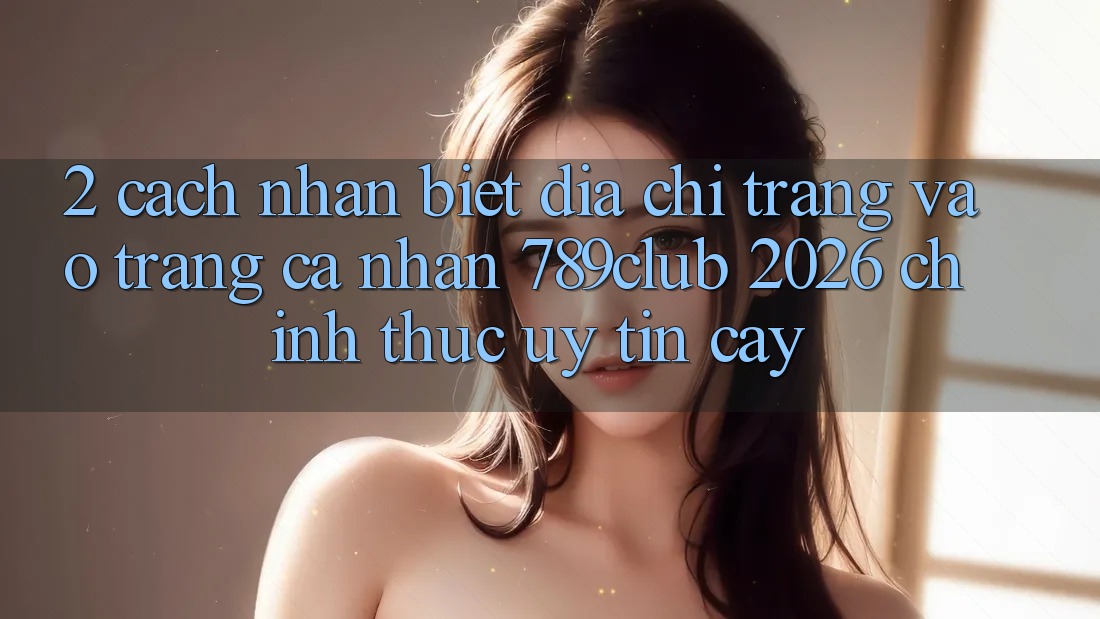 2. Cách Nhận Biết Địa chỉ trang Vào trang cá nhân 789club 2026 Chính Thức & Uy tín cậy