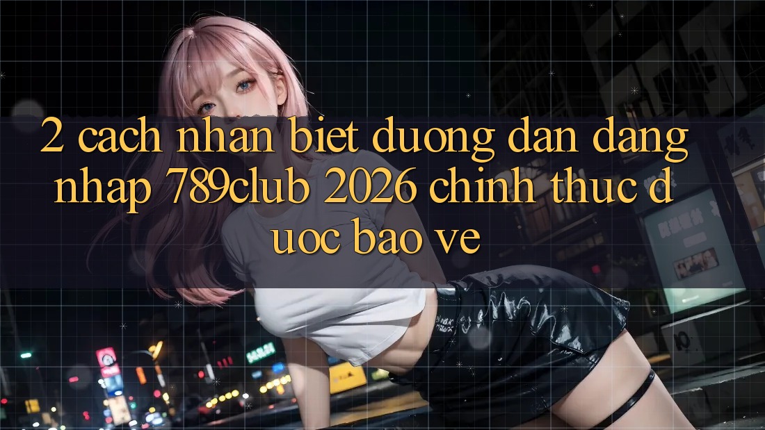 2. Cách Nhận Biết Đường dẫn Đăng Nhập 789club 2026 Chính Thức & Được bảo vệ