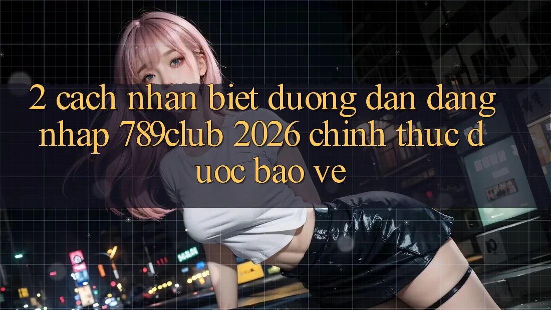 2. Cách Nhận Biết Đường dẫn Đăng Nhập 789club 2026 Chính Thức & Được bảo vệ