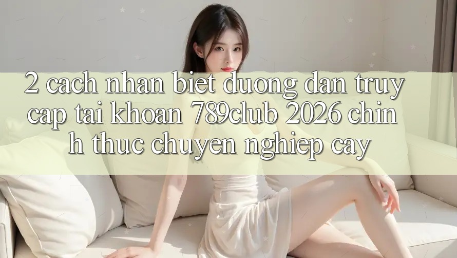 2. Cách Nhận Biết Đường dẫn Truy cập tài khoản 789club 2026 Chính Thức & Chuyên nghiệp cậy