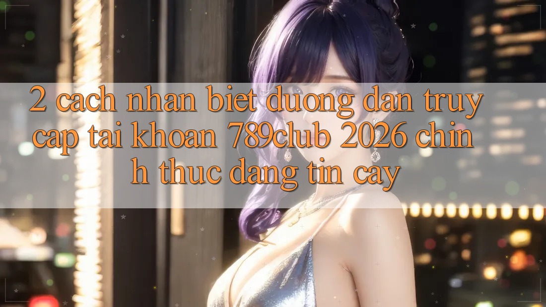 2. Cách Nhận Biết Đường dẫn Truy cập tài khoản 789club 2026 Chính Thức & Đáng tin cậy