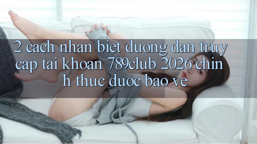 2. Cách Nhận Biết Đường dẫn Truy cập tài khoản 789club 2026 Chính Thức & Được bảo vệ