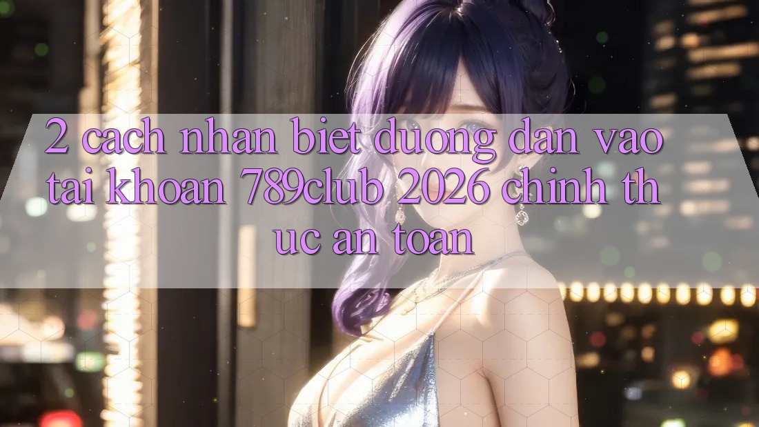 2. Cách Nhận Biết Đường dẫn Vào tài khoản 789club 2026 Chính Thức & An Toàn