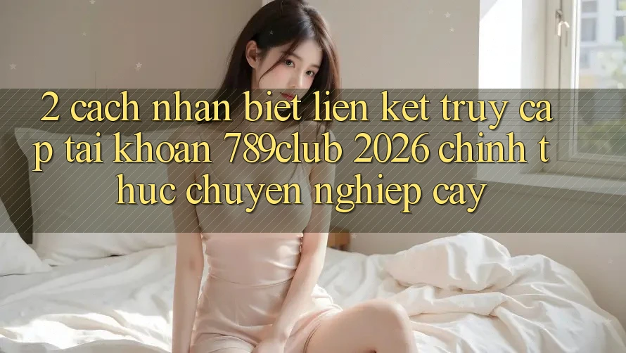 2. Cách Nhận Biết Liên kết Truy cập tài khoản 789club 2026 Chính Thức & Chuyên nghiệp cậy