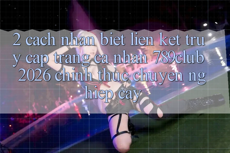 2. Cách Nhận Biết Liên kết Truy cập trang cá nhân 789club 2026 Chính Thức & Chuyên nghiệp cậy
