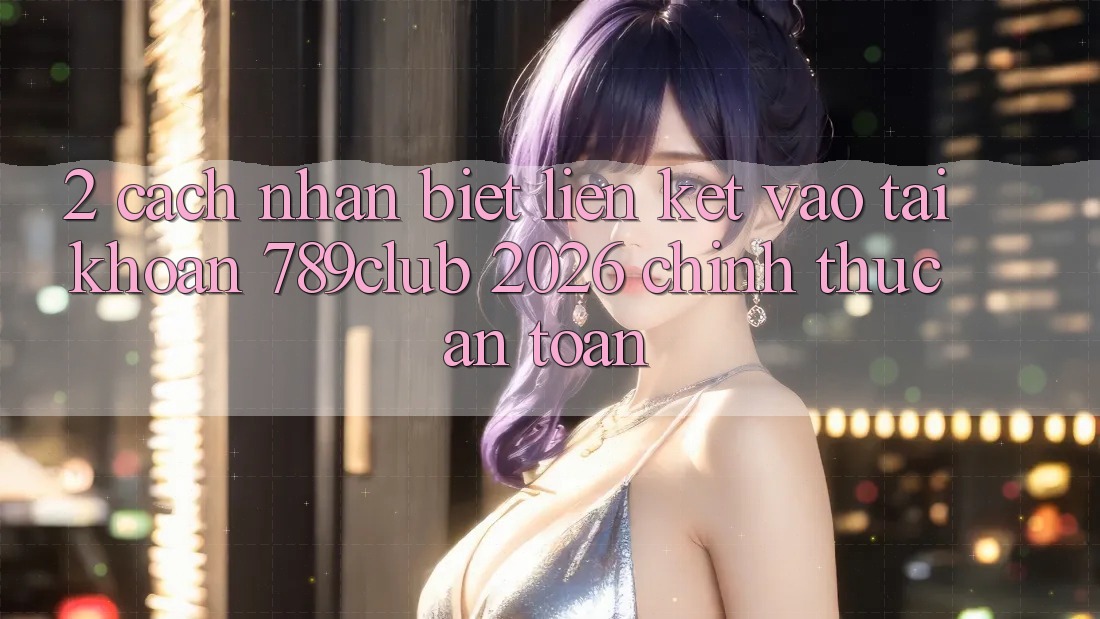 2. Cách Nhận Biết Liên kết Vào tài khoản 789club 2026 Chính Thức & An Toàn
