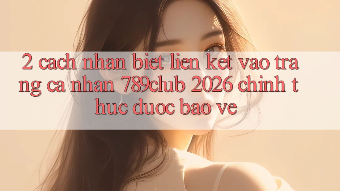 2. Cách Nhận Biết Liên kết Vào trang cá nhân 789club 2026 Chính Thức & Được bảo vệ