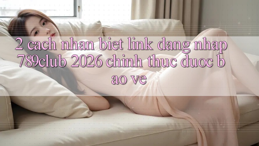 2. Cách Nhận Biết Link Đăng Nhập 789club 2026 Chính Thức & Được bảo vệ