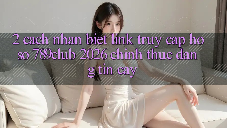 2. Cách Nhận Biết Link Truy cập hồ sơ 789club 2026 Chính Thức & Đáng tin cậy