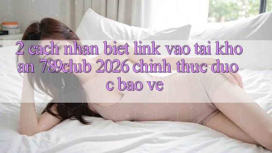 2. Cách Nhận Biết Link Vào tài khoản 789club 2026 Chính Thức & Được bảo vệ
