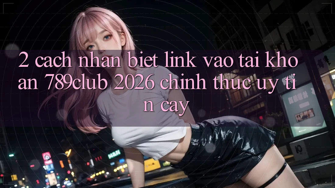 2. Cách Nhận Biết Link Vào tài khoản 789club 2026 Chính Thức & Uy tín cậy
