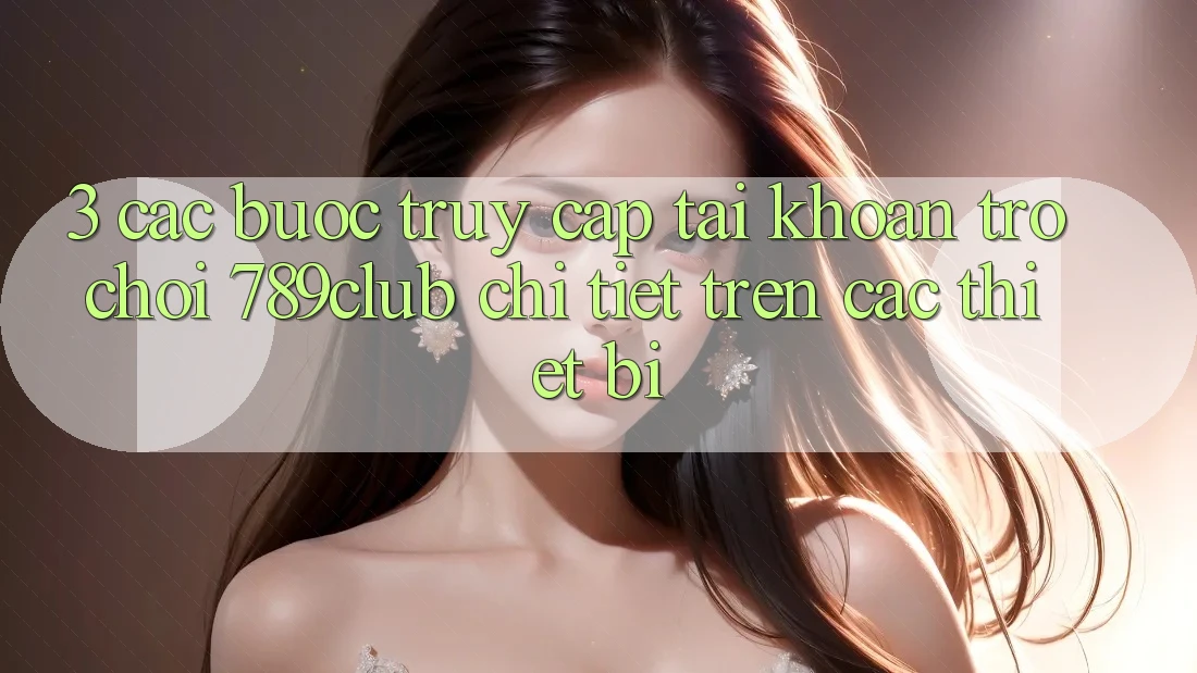 3. Các bước Truy cập tài khoản Trò chơi 789club Chi Tiết Trên Các Thiết Bị