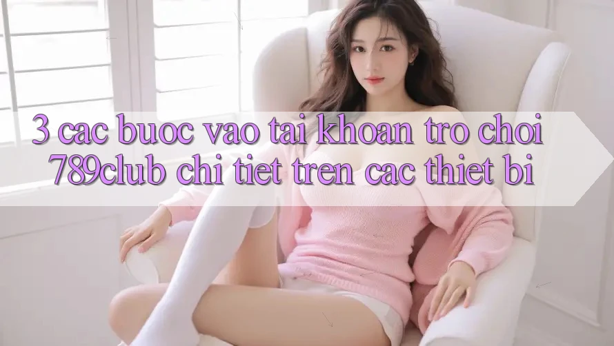 3. Các bước Vào tài khoản Trò chơi 789club Chi Tiết Trên Các Thiết Bị