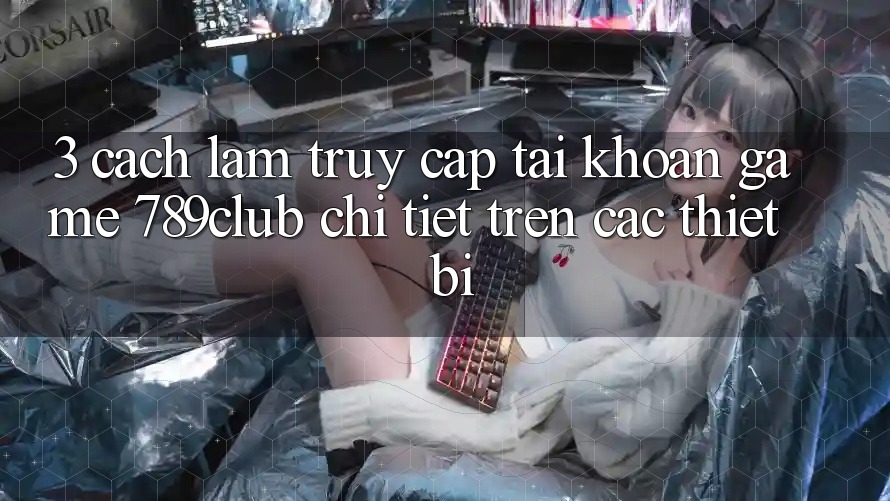 3. Cách làm Truy cập tài khoản Game 789club Chi Tiết Trên Các Thiết Bị