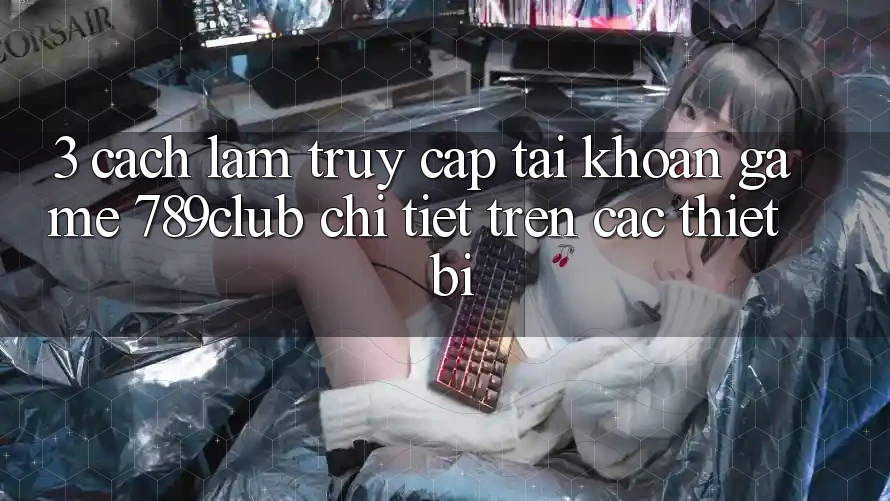 3. Cách làm Truy cập tài khoản Game 789club Chi Tiết Trên Các Thiết Bị