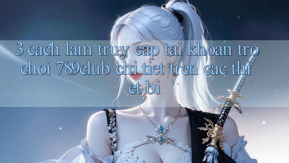 3. Cách làm Truy cập tài khoản Trò chơi 789club Chi Tiết Trên Các Thiết Bị