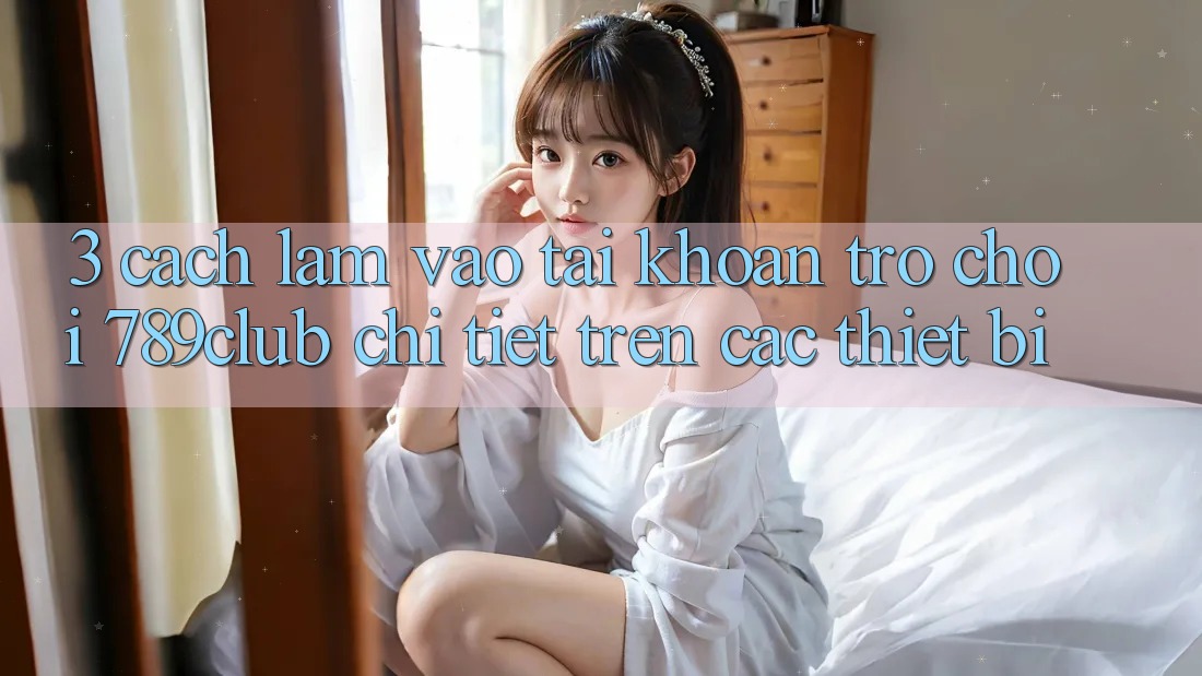 3. Cách làm Vào tài khoản Trò chơi 789club Chi Tiết Trên Các Thiết Bị