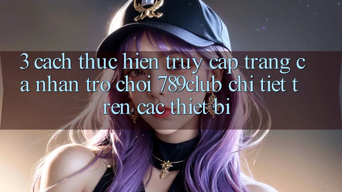 3. Cách thực hiện Truy cập trang cá nhân Trò chơi 789club Chi Tiết Trên Các Thiết Bị