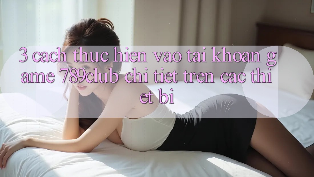 3. Cách thực hiện Vào tài khoản Game 789club Chi Tiết Trên Các Thiết Bị