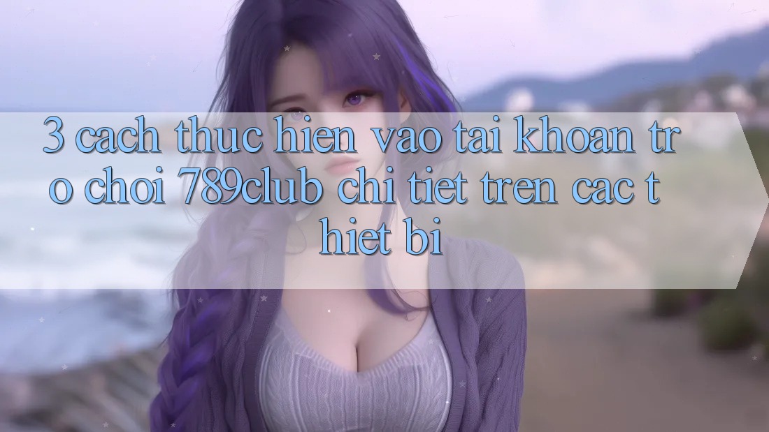 3. Cách thực hiện Vào tài khoản Trò chơi 789club Chi Tiết Trên Các Thiết Bị