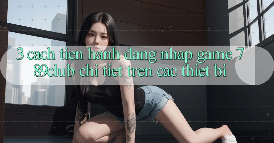 3. Cách tiến hành Đăng Nhập Game 789club Chi Tiết Trên Các Thiết Bị