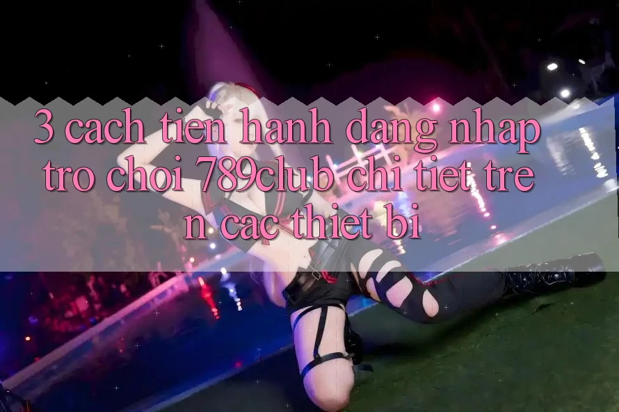 3. Cách tiến hành Đăng Nhập Trò chơi 789club Chi Tiết Trên Các Thiết Bị