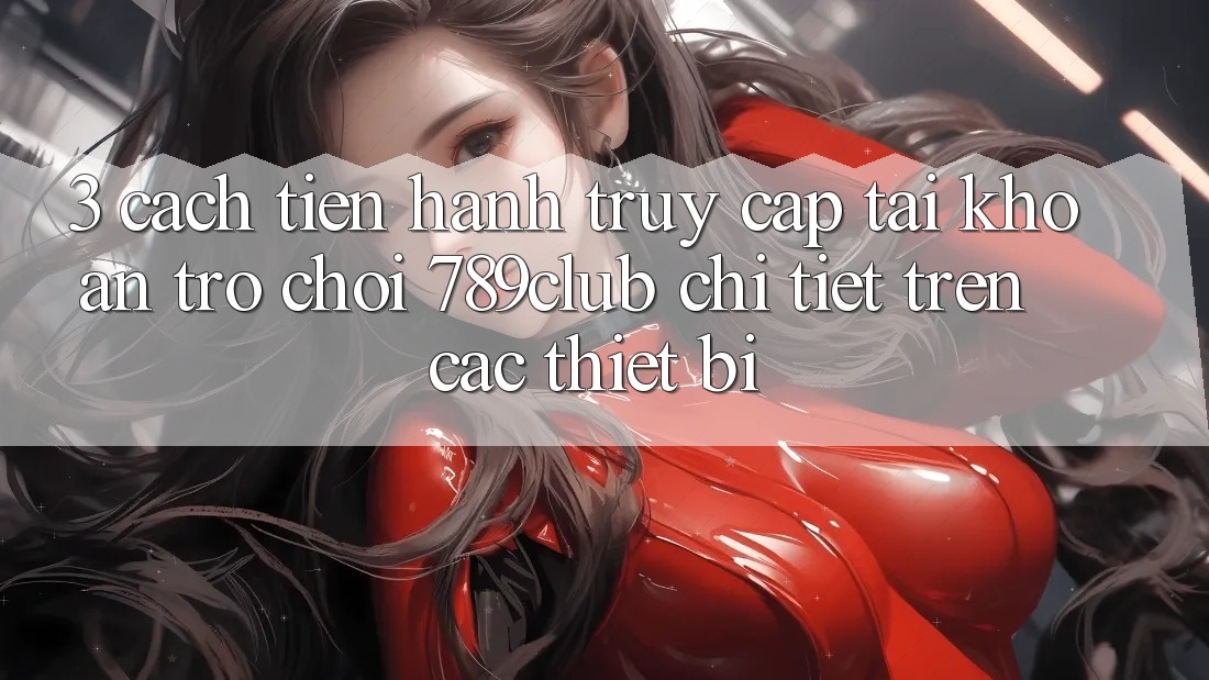 3. Cách tiến hành Truy cập tài khoản Trò chơi 789club Chi Tiết Trên Các Thiết Bị