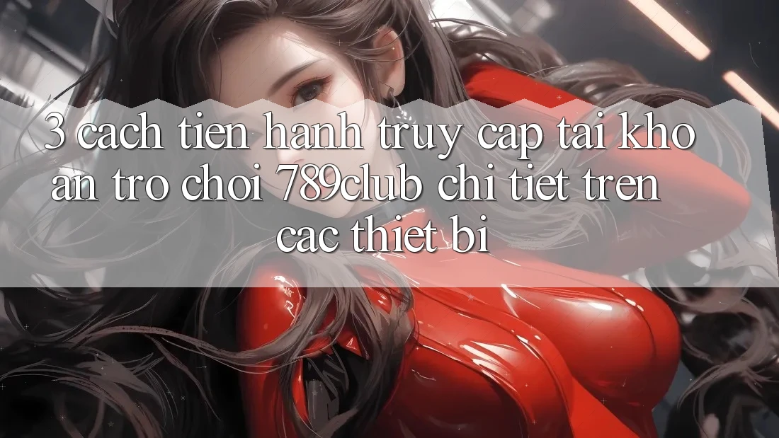 3. Cách tiến hành Truy cập tài khoản Trò chơi 789club Chi Tiết Trên Các Thiết Bị