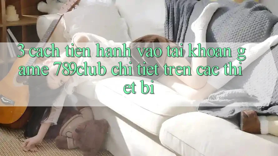 3. Cách tiến hành Vào tài khoản Game 789club Chi Tiết Trên Các Thiết Bị