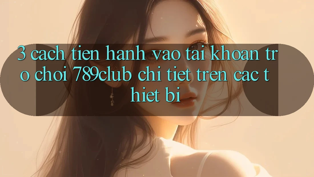 3. Cách tiến hành Vào tài khoản Trò chơi 789club Chi Tiết Trên Các Thiết Bị