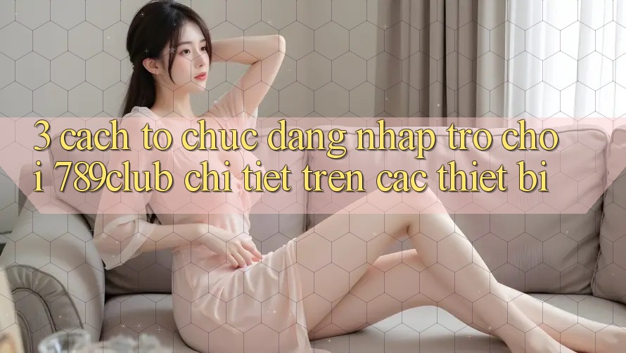 3. Cách tổ chức Đăng Nhập Trò chơi 789club Chi Tiết Trên Các Thiết Bị