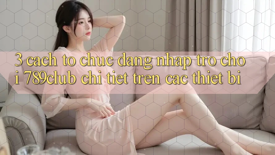 3. Cách tổ chức Đăng Nhập Trò chơi 789club Chi Tiết Trên Các Thiết Bị