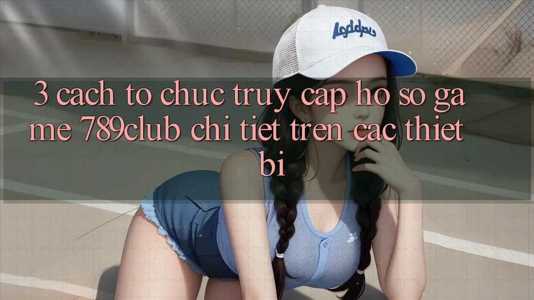 3. Cách tổ chức Truy cập hồ sơ Game 789club Chi Tiết Trên Các Thiết Bị