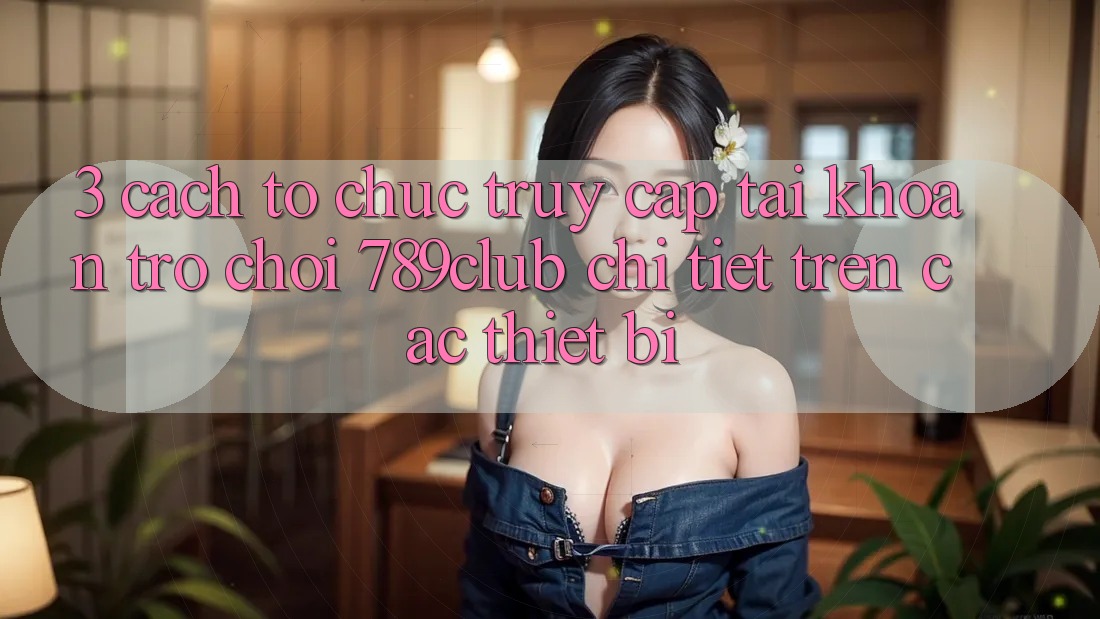 3. Cách tổ chức Truy cập tài khoản Trò chơi 789club Chi Tiết Trên Các Thiết Bị