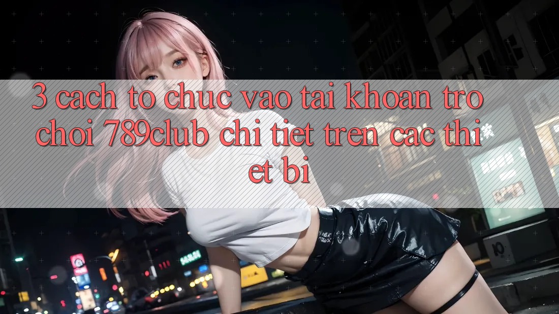 3. Cách tổ chức Vào tài khoản Trò chơi 789club Chi Tiết Trên Các Thiết Bị