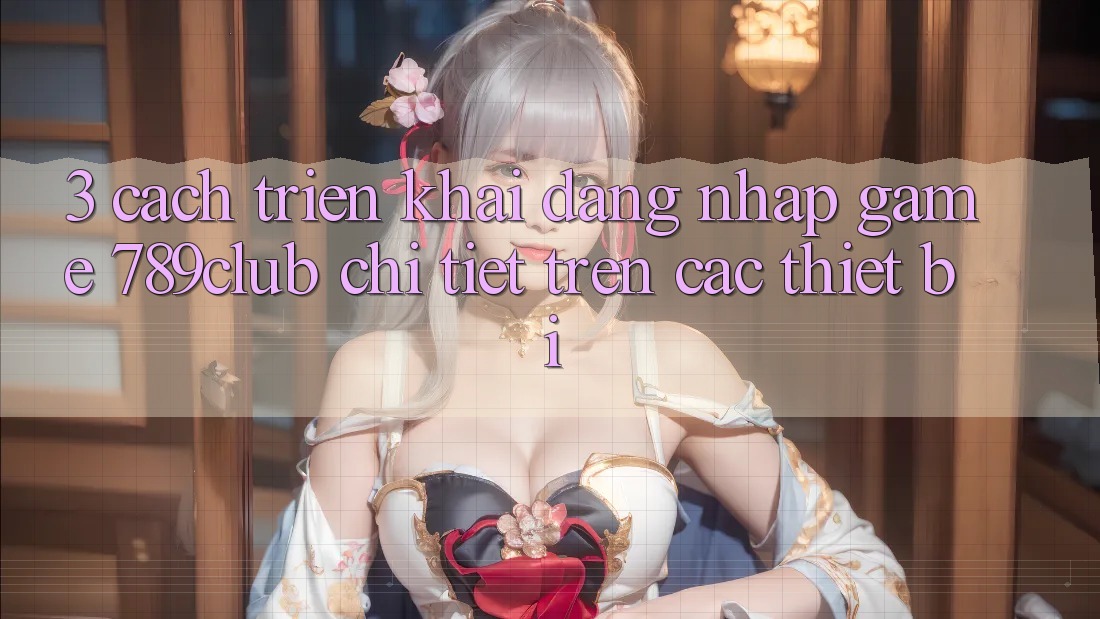 3. Cách triển khai Đăng nhập Game 789club Chi Tiết Trên Các Thiết Bị