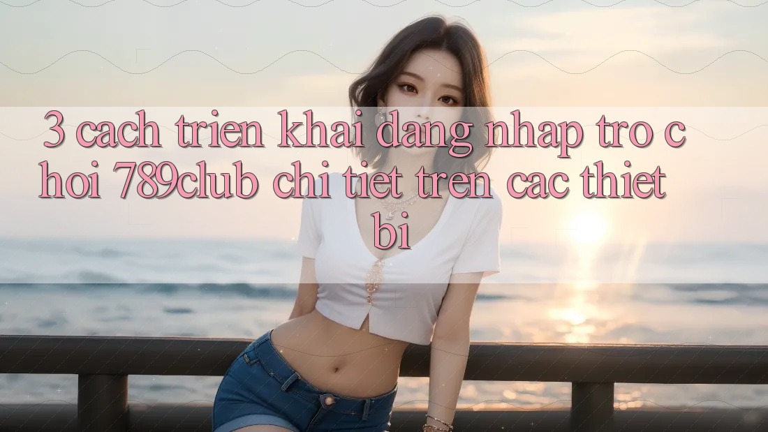 3. Cách triển khai Đăng Nhập Trò chơi 789club Chi Tiết Trên Các Thiết Bị