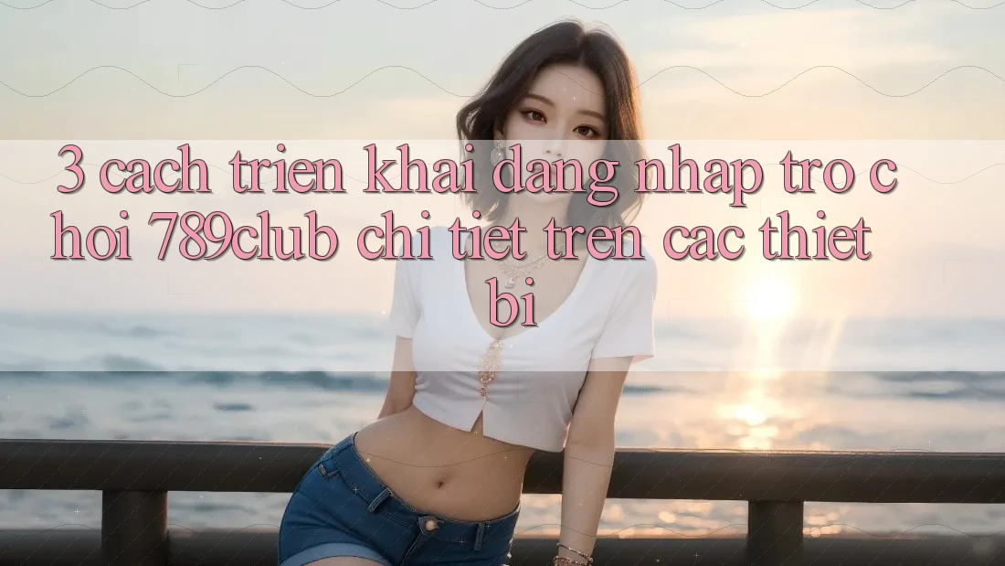 3. Cách triển khai Đăng Nhập Trò chơi 789club Chi Tiết Trên Các Thiết Bị