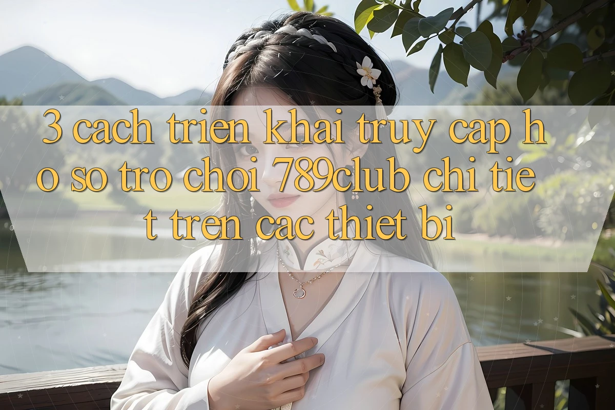 3. Cách triển khai Truy cập hồ sơ Trò chơi 789club Chi Tiết Trên Các Thiết Bị