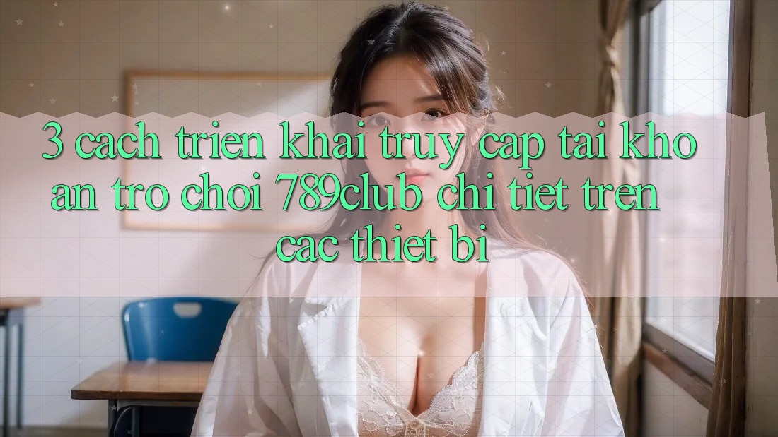 3. Cách triển khai Truy cập tài khoản Trò chơi 789club Chi Tiết Trên Các Thiết Bị