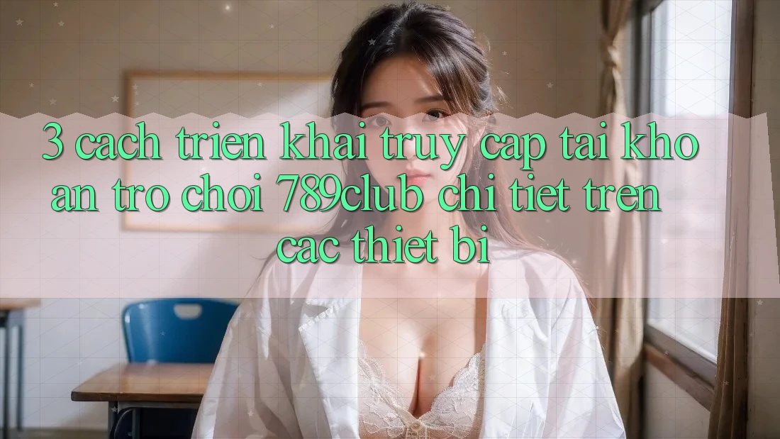 3. Cách triển khai Truy cập tài khoản Trò chơi 789club Chi Tiết Trên Các Thiết Bị