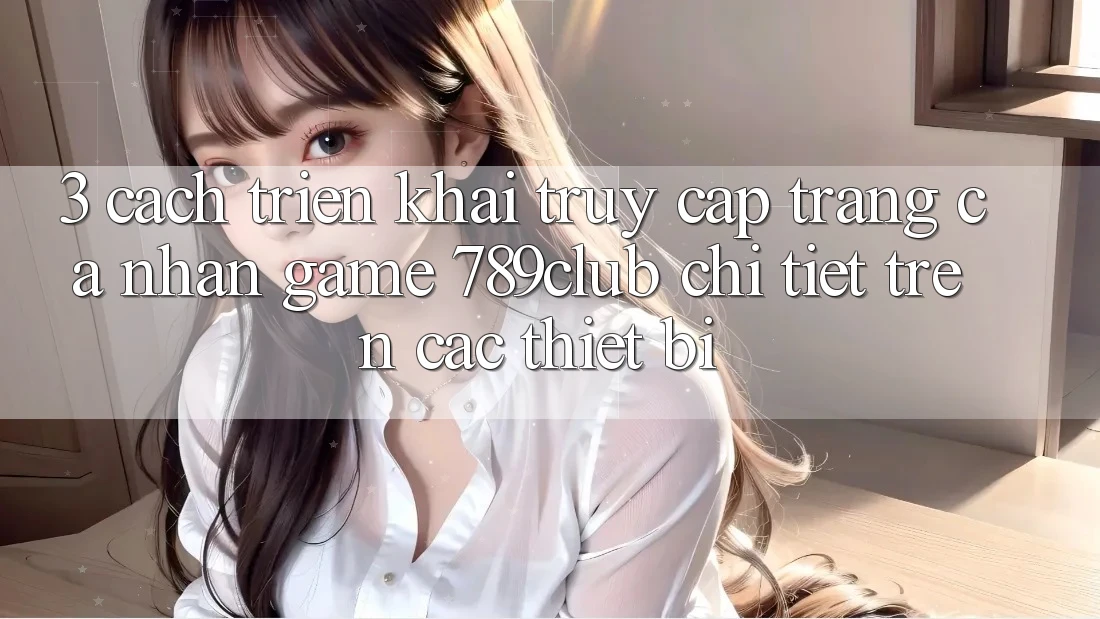 3. Cách triển khai Truy cập trang cá nhân Game 789club Chi Tiết Trên Các Thiết Bị